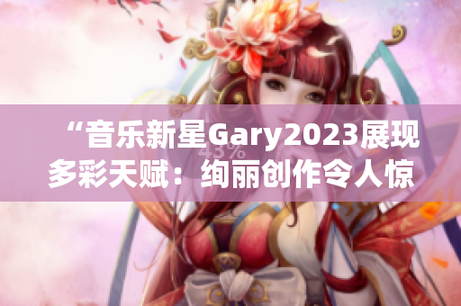 “音乐新星Gary2023展现多彩天赋：绚丽创作令人惊艳！”