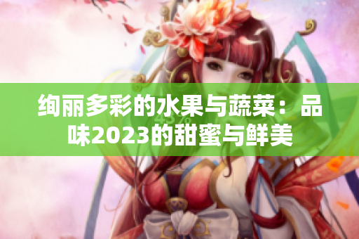 绚丽多彩的水果与蔬菜：品味2023的甜蜜与鲜美