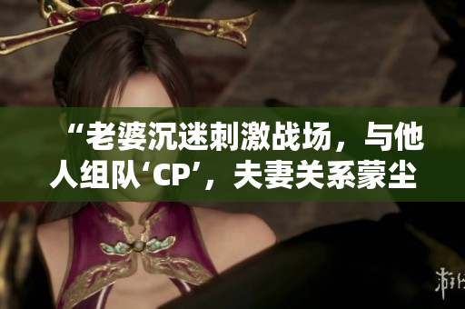 “老婆沉迷刺激战场，与他人组队‘CP’，夫妻关系蒙尘”