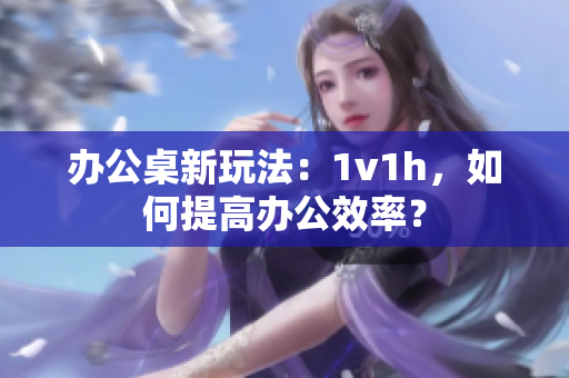 办公桌新玩法：1v1h，如何提高办公效率？