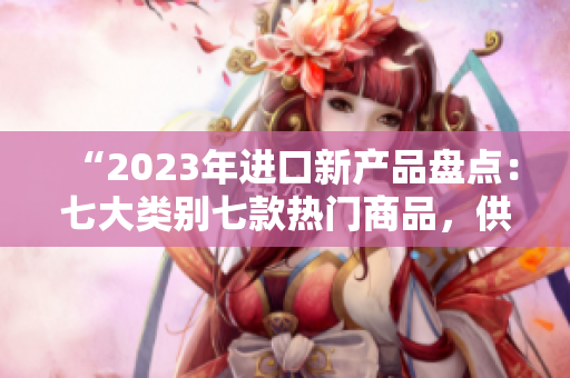 “2023年进口新产品盘点：七大类别七款热门商品，供你挑选！”