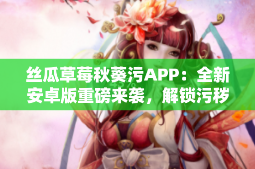 丝瓜草莓秋葵污APP：全新安卓版重磅来袭，解锁污秽乐趣，尽情畅享！