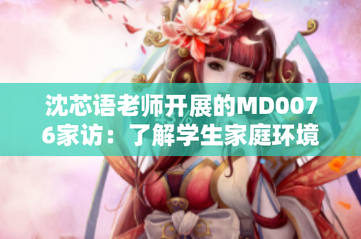 沈芯语老师开展的MD0076家访：了解学生家庭环境的新举措