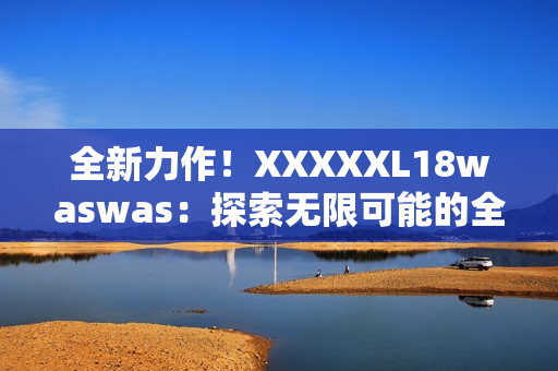 全新力作！XXXXXL18waswas：探索无限可能的全新旅程