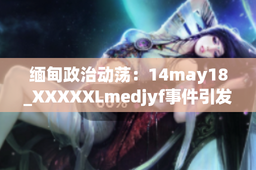 缅甸政治动荡：14may18_XXXXXLmedjyf事件引发的深刻影响