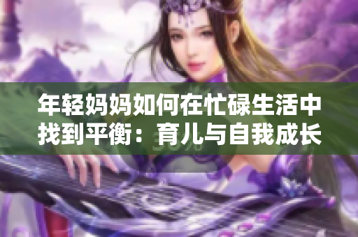 年轻妈妈如何在忙碌生活中找到平衡：育儿与自我成长的秘诀与挑战