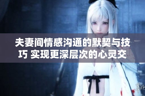 夫妻间情感沟通的默契与技巧 实现更深层次的心灵交流
