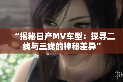 “揭秘日产MV车型：探寻二线与三线的神秘差异”