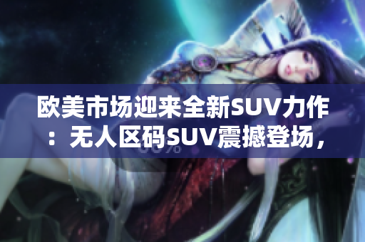 欧美市场迎来全新SUV力作：无人区码SUV震撼登场，重新定义越野体验