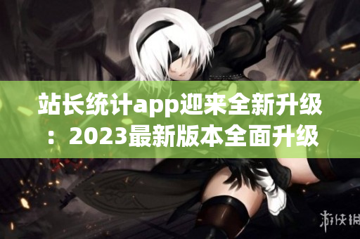 站长统计app迎来全新升级：2023最新版本全面升级，功能更强大，界面更友好