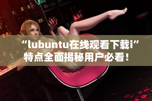 “lubuntu在线观看下载i”特点全面揭秘用户必看！