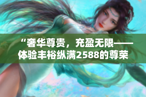 “奢华尊贵，充盈无限——体验丰裕纵满2588的尊荣生活”