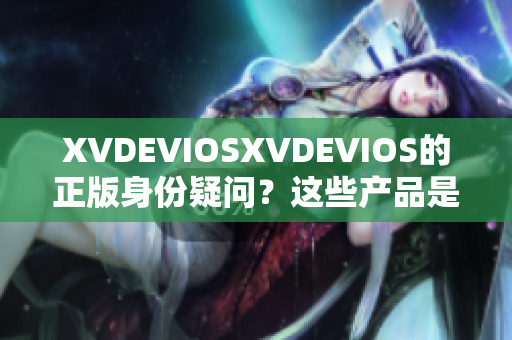 XVDEVIOSXVDEVIOS的正版身份疑问？这些产品是否均为合法发行？