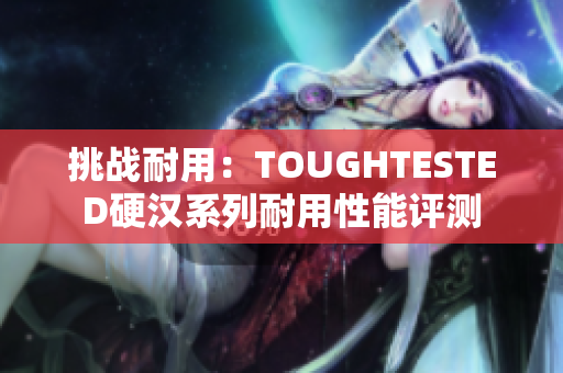 挑战耐用：TOUGHTESTED硬汉系列耐用性能评测