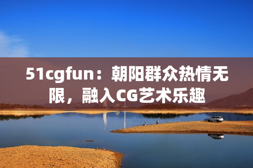 51cgfun：朝阳群众热情无限，融入CG艺术乐趣