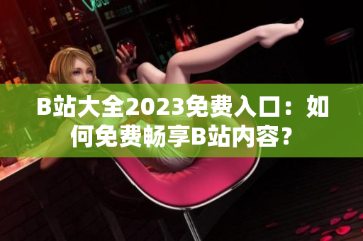 B站大全2023免费入口：如何免费畅享B站内容？