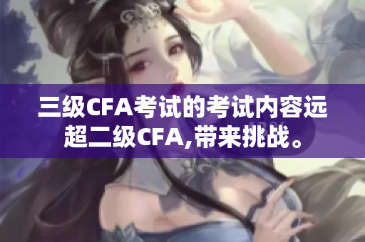 三级CFA考试的考试内容远超二级CFA,带来挑战。