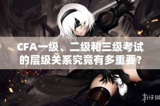 CFA一级、二级和三级考试的层级关系究竟有多重要？