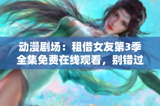 动漫剧场：租借女友第3季全集免费在线观看，别错过最新精彩情节