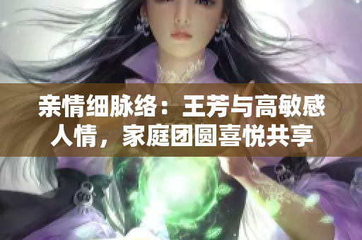 亲情细脉络：王芳与高敏感人情，家庭团圆喜悦共享