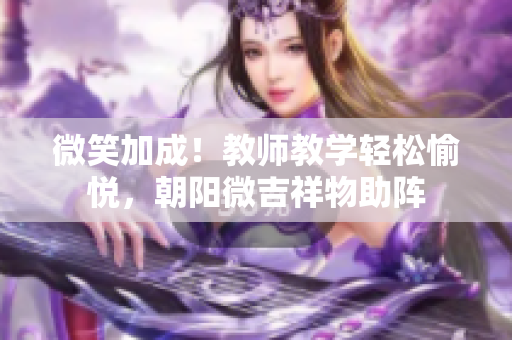 微笑加成！教师教学轻松愉悦，朝阳微吉祥物助阵