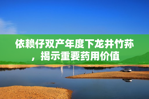 依赖仔双产年度下龙井竹荪，揭示重要药用价值