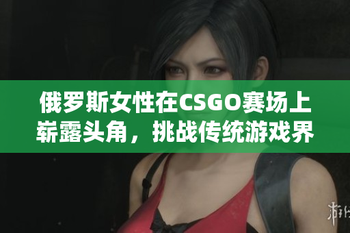 俄罗斯女性在CSGO赛场上崭露头角，挑战传统游戏界性别印象