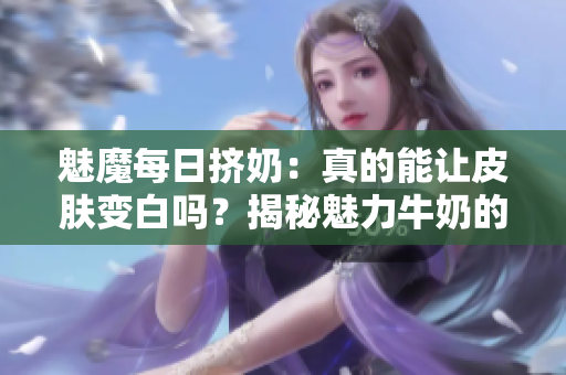 魅魔每日挤奶：真的能让皮肤变白吗？揭秘魅力牛奶的神奇效果！