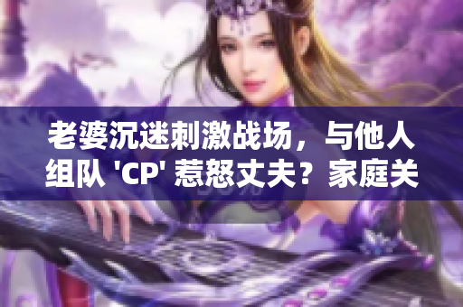 老婆沉迷刺激战场，与他人组队 'CP' 惹怒丈夫？家庭关系岌岌可危！