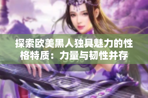 探索欧美黑人独具魅力的性格特质：力量与韧性并存