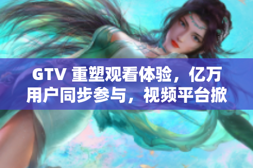 GTV 重塑观看体验，亿万用户同步参与，视频平台掀起新浪潮