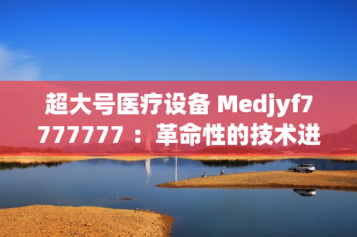 超大号医疗设备 Medjyf7777777 ：革命性的技术进步