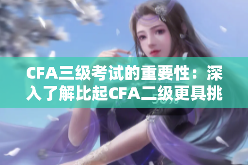 CFA三级考试的重要性：深入了解比起CFA二级更具挑战性