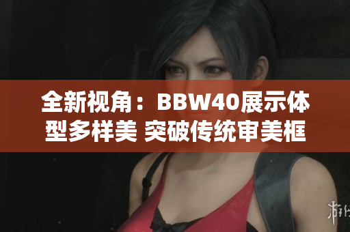 全新视角：BBW40展示体型多样美 突破传统审美框架