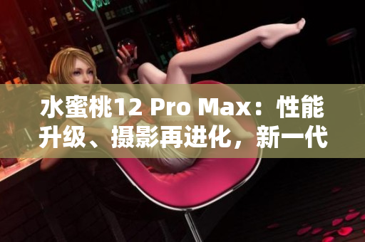 水蜜桃12 Pro Max：性能升级、摄影再进化，新一代旗舰手机火爆登场