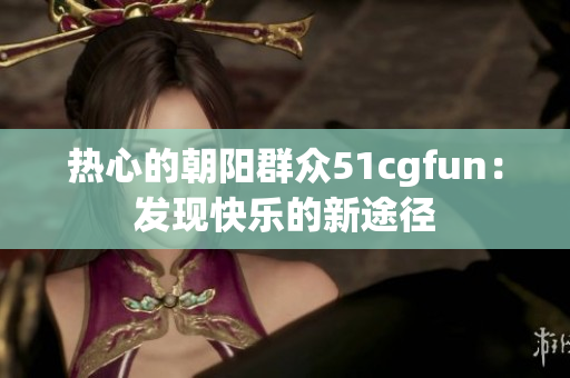 热心的朝阳群众51cgfun：发现快乐的新途径