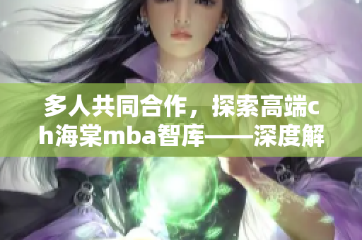 多人共同合作，探索高端ch海棠mba智库——深度解读