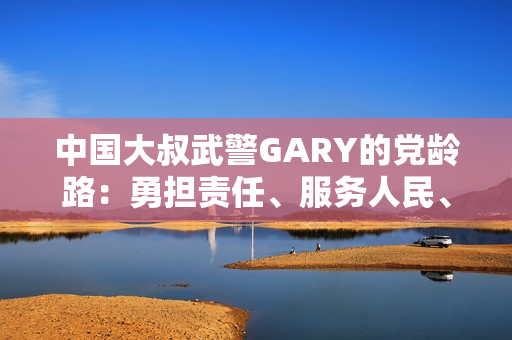 中国大叔武警GARY的党龄路：勇担责任、服务人民、奋发向前