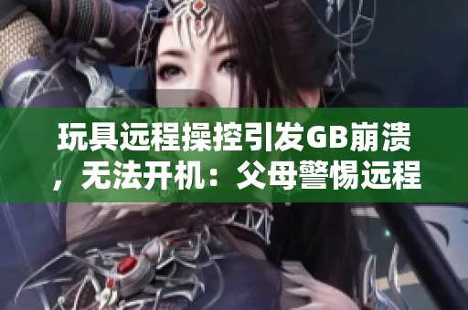 玩具远程操控引发GB崩溃，无法开机：父母警惕远程操控玩具潜在风险