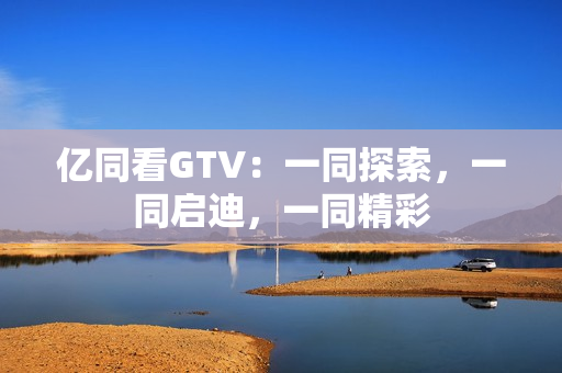 亿同看GTV：一同探索，一同启迪，一同精彩