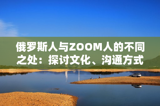 俄罗斯人与ZOOM人的不同之处：探讨文化、沟通方式和社交习惯