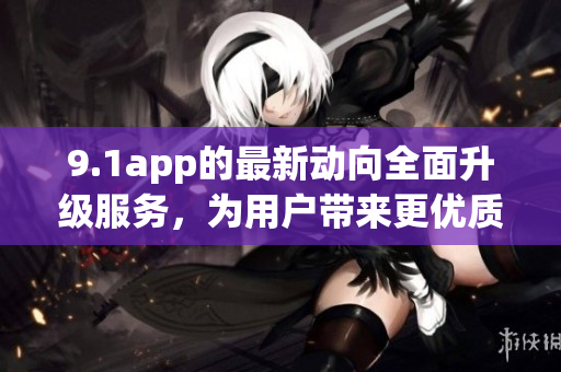 9.1app的最新动向全面升级服务，为用户带来更优质体验