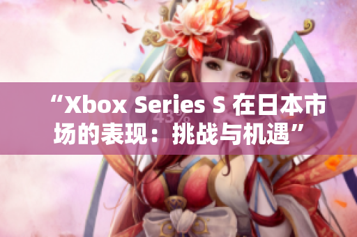 “Xbox Series S 在日本市场的表现：挑战与机遇”