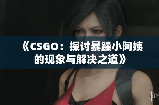 《CSGO：探讨暴躁小阿姨的现象与解决之道》