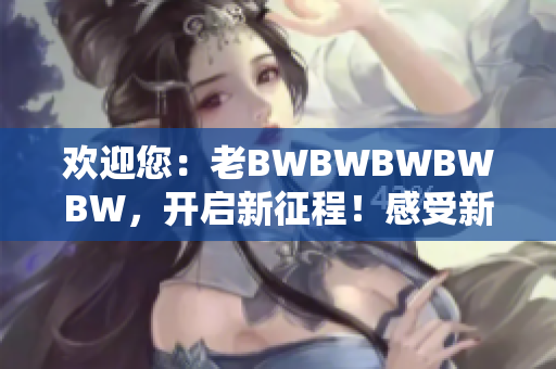 欢迎您：老BWBWBWBWBW，开启新征程！感受新时代的魅力