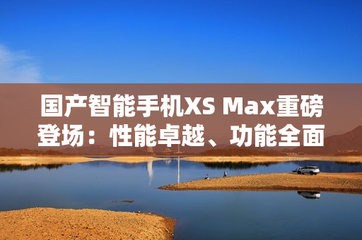 国产智能手机XS Max重磅登场：性能卓越、功能全面、设计精致！