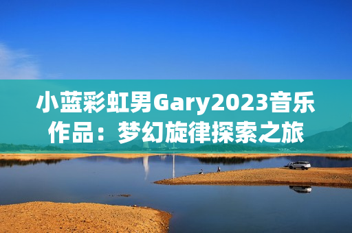 小蓝彩虹男Gary2023音乐作品：梦幻旋律探索之旅