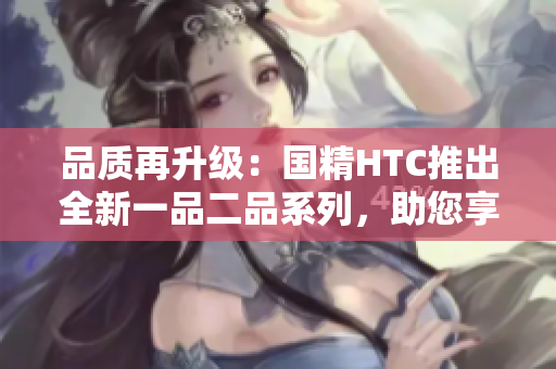 品质再升级：国精HTC推出全新一品二品系列，助您享受卓越品质生活