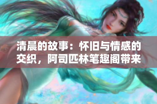 清晨的故事：怀旧与情感的交织，阿司匹林笔趣阁带来的意外惊喜