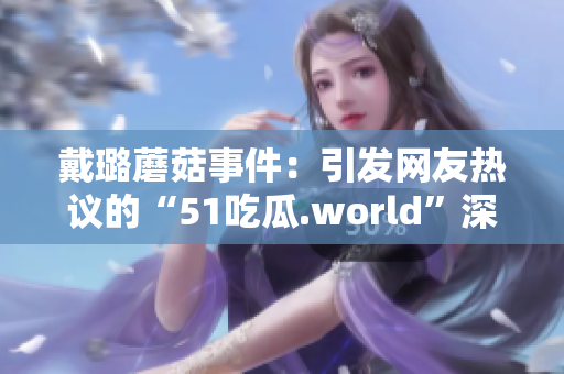 戴璐蘑菇事件：引发网友热议的“51吃瓜.world”深度剖析